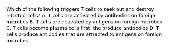 Which of the following triggers T cells to seek out and destroy infected cells? A. T cells are activated by antibodies on foreign microbes B. T cells are activated by antigens on foreign microbes C. T cells become plasma cells first, the produce antibodies D. T cells produce antibodies that are attracted to antigens on foreign microbes