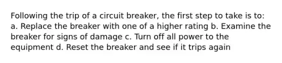 Following the trip of a circuit breaker, the first step to take is to: a. Replace the breaker with one of a higher rating b. Examine the breaker for signs of damage c. Turn off all power to the equipment d. Reset the breaker and see if it trips again