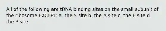 All of the following are tRNA binding sites on the small subunit of the ribosome EXCEPT: a. the S site b. the A site c. the E site d. the P site