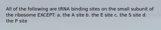 All of the following are tRNA binding sites on the small subunit of the ribosome EXCEPT: a. the A site b. the E site c. the S site d. the P site