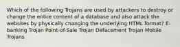 Which of the following Trojans are used by attackers to destroy or change the entire content of a database and also attack the websites by physically changing the underlying HTML format? E-banking Trojan Point-of-Sale Trojan Defacement Trojan Mobile Trojans