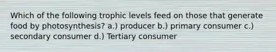 Which of the following trophic levels feed on those that generate food by photosynthesis? a.) producer b.) primary consumer c.) secondary consumer d.) Tertiary consumer