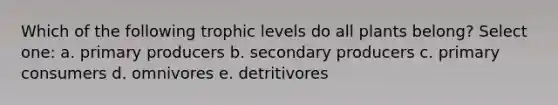 Which of the following trophic levels do all plants belong? Select one: a. primary producers b. secondary producers c. primary consumers d. omnivores e. detritivores