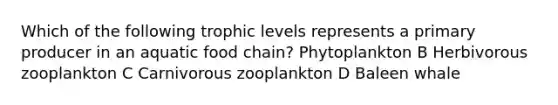 Which of the following trophic levels represents a primary producer in an aquatic food chain? Phytoplankton B Herbivorous zooplankton C Carnivorous zooplankton D Baleen whale