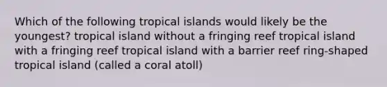 Which of the following tropical islands would likely be the youngest? tropical island without a fringing reef tropical island with a fringing reef tropical island with a barrier reef ring-shaped tropical island (called a coral atoll)