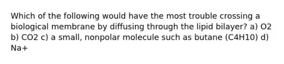 Which of the following would have the most trouble crossing a biological membrane by diffusing through the lipid bilayer? a) O2 b) CO2 c) a small, nonpolar molecule such as butane (C4H10) d) Na+