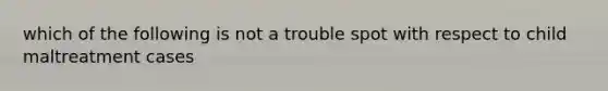 which of the following is not a trouble spot with respect to child maltreatment cases