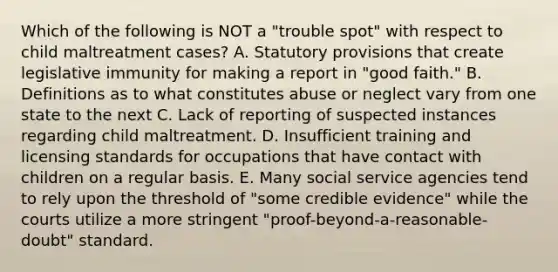 Which of the following is NOT a "trouble spot" with respect to child maltreatment cases? A. Statutory provisions that create legislative immunity for making a report in "good faith." B. Definitions as to what constitutes abuse or neglect vary from one state to the next C. Lack of reporting of suspected instances regarding child maltreatment. D. Insufficient training and licensing standards for occupations that have contact with children on a regular basis. E. Many social service agencies tend to rely upon the threshold of "some credible evidence" while the courts utilize a more stringent "proof-beyond-a-reasonable- doubt" standard.