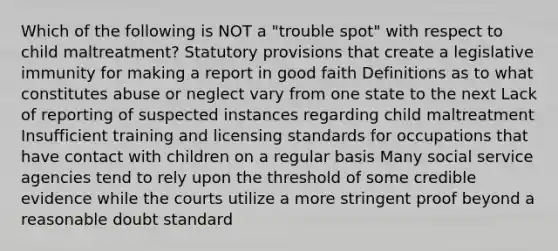 Which of the following is NOT a "trouble spot" with respect to child maltreatment? Statutory provisions that create a legislative immunity for making a report in good faith Definitions as to what constitutes abuse or neglect vary from one state to the next Lack of reporting of suspected instances regarding child maltreatment Insufficient training and licensing standards for occupations that have contact with children on a regular basis Many social service agencies tend to rely upon the threshold of some credible evidence while the courts utilize a more stringent proof beyond a reasonable doubt standard