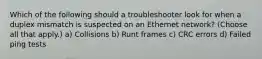 Which of the following should a troubleshooter look for when a duplex mismatch is suspected on an Ethernet network? (Choose all that apply.) a) Collisions b) Runt frames c) CRC errors d) Failed ping tests