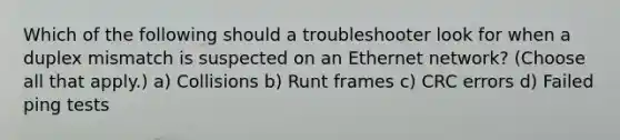 Which of the following should a troubleshooter look for when a duplex mismatch is suspected on an Ethernet network? (Choose all that apply.) a) Collisions b) Runt frames c) CRC errors d) Failed ping tests