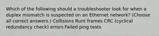 Which of the following should a troubleshooter look for when a duplex mismatch is suspected on an Ethernet network? (Choose all correct answers.) Collisions Runt frames CRC (cyclical redundancy check) errors Failed ping tests