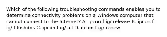 Which of the following troubleshooting commands enables you to determine connectivity problems on a Windows computer that cannot connect to the Internet? A. ipcon f ig/ release B. ipcon f ig/ f lushdns C. ipcon f ig/ all D. ipcon f ig/ renew