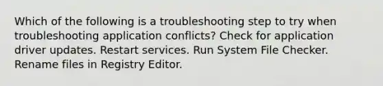 Which of the following is a troubleshooting step to try when troubleshooting application conflicts? Check for application driver updates. Restart services. Run System File Checker. Rename files in Registry Editor.