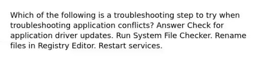 Which of the following is a troubleshooting step to try when troubleshooting application conflicts? Answer Check for application driver updates. Run System File Checker. Rename files in Registry Editor. Restart services.