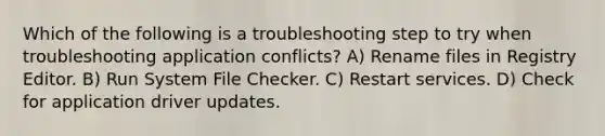 Which of the following is a troubleshooting step to try when troubleshooting application conflicts? A) Rename files in Registry Editor. B) Run System File Checker. C) Restart services. D) Check for application driver updates.