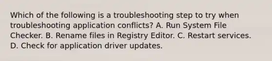 Which of the following is a troubleshooting step to try when troubleshooting application conflicts? A. Run System File Checker. B. Rename files in Registry Editor. C. Restart services. D. Check for application driver updates.