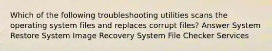 Which of the following troubleshooting utilities scans the operating system files and replaces corrupt files? Answer System Restore System Image Recovery System File Checker Services