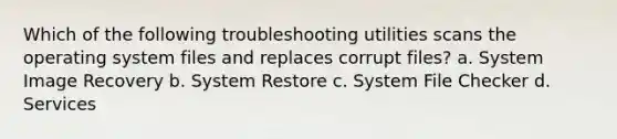 Which of the following troubleshooting utilities scans the operating system files and replaces corrupt files? a. System Image Recovery b. System Restore c. System File Checker d. Services