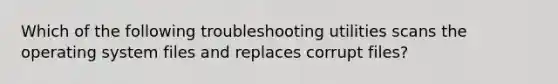 Which of the following troubleshooting utilities scans the operating system files and replaces corrupt files?