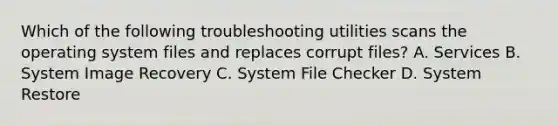 Which of the following troubleshooting utilities scans the operating system files and replaces corrupt files? A. Services B. System Image Recovery C. System File Checker D. System Restore