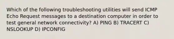 Which of the following troubleshooting utilities will send ICMP Echo Request messages to a destination computer in order to test general network connectivity? A) PING B) TRACERT C) NSLOOKUP D) IPCONFIG