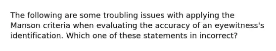 The following are some troubling issues with applying the Manson criteria when evaluating the accuracy of an eyewitness's identification. Which one of these statements in incorrect?