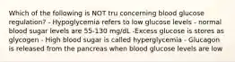 Which of the following is NOT tru concerning blood glucose regulation? - Hypoglycemia refers to low glucose levels - normal blood sugar levels are 55-130 mg/dL -Excess glucose is stores as glycogen - High blood sugar is called hyperglycemia - Glucagon is released from the pancreas when blood glucose levels are low