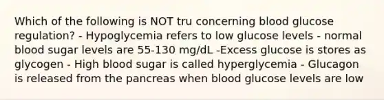 Which of the following is NOT tru concerning blood glucose regulation? - Hypoglycemia refers to low glucose levels - normal blood sugar levels are 55-130 mg/dL -Excess glucose is stores as glycogen - High blood sugar is called hyperglycemia - Glucagon is released from the pancreas when blood glucose levels are low