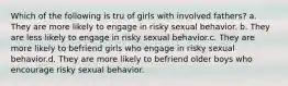 Which of the following is tru of girls with involved fathers? a. They are more likely to engage in risky sexual behavior. b. They are less likely to engage in risky sexual behavior.c. They are more likely to befriend girls who engage in risky sexual behavior.d. They are more likely to befriend older boys who encourage risky sexual behavior.