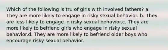 Which of the following is tru of girls with involved fathers? a. They are more likely to engage in risky sexual behavior. b. They are less likely to engage in risky sexual behavior.c. They are more likely to befriend girls who engage in risky sexual behavior.d. They are more likely to befriend older boys who encourage risky sexual behavior.