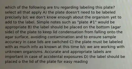 which of the following are tru regarding labeling this plate? select all that apply A) the plate doesn't need to be labeled precisely b/c we don't know enough about the organism yet to add to the label. Simple notes such as "plate #1" would be appropriate B) the label should be placed on the bottom (agar side) of the plate to keep lid condensation from falling onto the agar surface, avoiding contamination and to ensure sample accuracy in case lids are switched C) the plate must be labeled with as much info as known at this time b/c we are working with unknown organisms. Accurate and appropriate labels are important in case of accidental exposures D) the label should be placed o the lid of the plate for easy reading