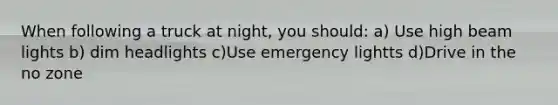 When following a truck at night, you should: a) Use high beam lights b) dim headlights c)Use emergency lightts d)Drive in the no zone