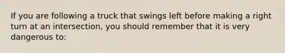 If you are following a truck that swings left before making a right turn at an intersection, you should remember that it is very dangerous to: