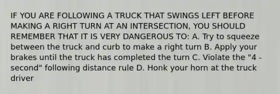 IF YOU ARE FOLLOWING A TRUCK THAT SWINGS LEFT BEFORE MAKING A RIGHT TURN AT AN INTERSECTION, YOU SHOULD REMEMBER THAT IT IS VERY DANGEROUS TO: A. Try to squeeze between the truck and curb to make a right turn B. Apply your brakes until the truck has completed the turn C. Violate the "4 - second" following distance rule D. Honk your horn at the truck driver