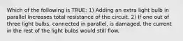 Which of the following is TRUE: 1) Adding an extra light bulb in parallel Increases total resistance of the circuit. 2) If one out of three light bulbs, connected in parallel, is damaged, the current in the rest of the light bulbs would still flow.