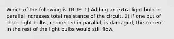 Which of the following is TRUE: 1) Adding an extra light bulb in parallel Increases total resistance of the circuit. 2) If one out of three light bulbs, connected in parallel, is damaged, the current in the rest of the light bulbs would still flow.