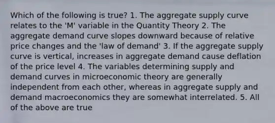 Which of the following is true? 1. The aggregate supply curve relates to the 'M' variable in the Quantity Theory 2. The aggregate demand curve slopes downward because of relative price changes and the 'law of demand' 3. If the aggregate supply curve is vertical, increases in aggregate demand cause deflation of the price level 4. The variables determining supply and demand curves in microeconomic theory are generally independent from each other, whereas in aggregate supply and demand macroeconomics they are somewhat interrelated. 5. All of the above are true