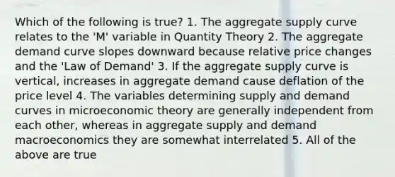 Which of the following is true? 1. The aggregate supply curve relates to the 'M' variable in Quantity Theory 2. The aggregate demand curve slopes downward because relative price changes and the 'Law of Demand' 3. If the aggregate supply curve is vertical, increases in aggregate demand cause deflation of the price level 4. The variables determining supply and demand curves in microeconomic theory are generally independent from each other, whereas in aggregate supply and demand macroeconomics they are somewhat interrelated 5. All of the above are true