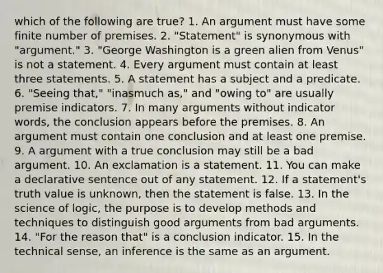 which of the following are true? 1. An argument must have some finite number of premises. 2. "Statement" is synonymous with "argument." 3. "George Washington is a green alien from Venus" is not a statement. 4. Every argument must contain at least three statements. 5. A statement has a subject and a predicate. 6. "Seeing that," "inasmuch as," and "owing to" are usually premise indicators. 7. In many arguments without indicator words, the conclusion appears before the premises. 8. An argument must contain one conclusion and at least one premise. 9. A argument with a true conclusion may still be a bad argument. 10. An exclamation is a statement. 11. You can make a declarative sentence out of any statement. 12. If a statement's truth value is unknown, then the statement is false. 13. In the science of logic, the purpose is to develop methods and techniques to distinguish good arguments from bad arguments. 14. "For the reason that" is a conclusion indicator. 15. In the technical sense, an inference is the same as an argument.