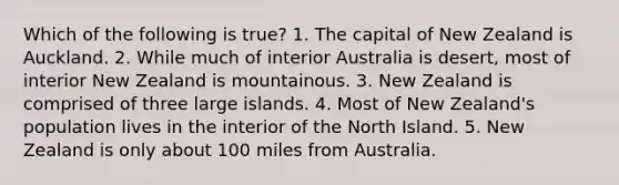 Which of the following is true? 1. The capital of New Zealand is Auckland. 2. While much of interior Australia is desert, most of interior New Zealand is mountainous. 3. New Zealand is comprised of three large islands. 4. Most of New Zealand's population lives in the interior of the North Island. 5. New Zealand is only about 100 miles from Australia.