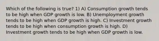 Which of the following is true? 1) A) Consumption growth tends to be high when GDP growth is low. B) Unemployment growth tends to be high when GDP growth is high. C) Investment growth tends to be high when consumption growth is high. D) Investment growth tends to be high when GDP growth is low.