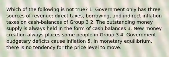 Which of the following is not true? 1. Government only has three sources of revenue: direct taxes, borrowing, and indirect inflation taxes on cash-balances of Group 3 2. The outstanding money supply is always held in the form of cash balances 3. New money creation always places some people in Group 3 4. Government budgetary deficits cause inflation 5. In monetary equilibrium, there is no tendency for the price level to move.