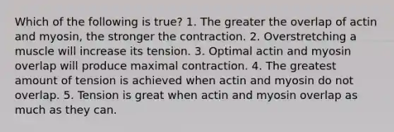 Which of the following is true? 1. The greater the overlap of actin and myosin, the stronger the contraction. 2. Overstretching a muscle will increase its tension. 3. Optimal actin and myosin overlap will produce maximal contraction. 4. The greatest amount of tension is achieved when actin and myosin do not overlap. 5. Tension is great when actin and myosin overlap as much as they can.