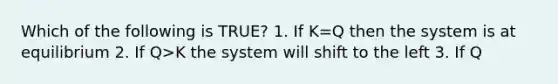 Which of the following is TRUE? 1. If K=Q then the system is at equilibrium 2. If Q>K the system will shift to the left 3. If Q<K the system will shift to the right 4. 1, 2, and 3 are true 5. none are true