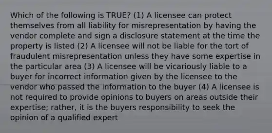 Which of the following is TRUE? (1) A licensee can protect themselves from all liability for misrepresentation by having the vendor complete and sign a disclosure statement at the time the property is listed (2) A licensee will not be liable for the tort of fraudulent misrepresentation unless they have some expertise in the particular area (3) A licensee will be vicariously liable to a buyer for incorrect information given by the licensee to the vendor who passed the information to the buyer (4) A licensee is not required to provide opinions to buyers on areas outside their expertise; rather, it is the buyers responsibility to seek the opinion of a qualified expert