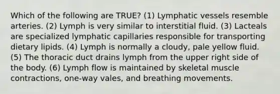 Which of the following are TRUE? (1) Lymphatic vessels resemble arteries. (2) Lymph is very similar to interstitial fluid. (3) Lacteals are specialized lymphatic capillaries responsible for transporting dietary lipids. (4) Lymph is normally a cloudy, pale yellow fluid. (5) The thoracic duct drains lymph from the upper right side of the body. (6) Lymph flow is maintained by skeletal muscle contractions, one-way vales, and breathing movements.