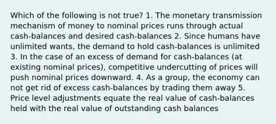 Which of the following is not true? 1. The monetary transmission mechanism of money to nominal prices runs through actual cash-balances and desired cash-balances 2. Since humans have unlimited wants, the demand to hold cash-balances is unlimited 3. In the case of an excess of demand for cash-balances (at existing nominal prices), competitive undercutting of prices will push nominal prices downward. 4. As a group, the economy can not get rid of excess cash-balances by trading them away 5. Price level adjustments equate the real value of cash-balances held with the real value of outstanding cash balances