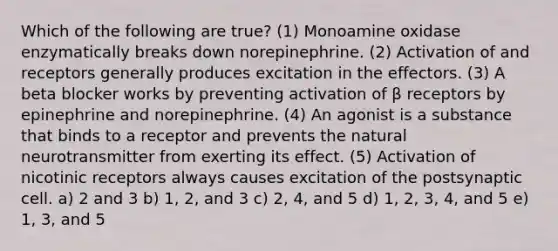 Which of the following are true? (1) Monoamine oxidase enzymatically breaks down norepinephrine. (2) Activation of and receptors generally produces excitation in the effectors. (3) A beta blocker works by preventing activation of β receptors by epinephrine and norepinephrine. (4) An agonist is a substance that binds to a receptor and prevents the natural neurotransmitter from exerting its effect. (5) Activation of nicotinic receptors always causes excitation of the postsynaptic cell. a) 2 and 3 b) 1, 2, and 3 c) 2, 4, and 5 d) 1, 2, 3, 4, and 5 e) 1, 3, and 5