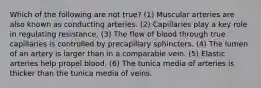 Which of the following are not true? (1) Muscular arteries are also known as conducting arteries. (2) Capillaries play a key role in regulating resistance. (3) The flow of blood through true capillaries is controlled by precapillary sphincters. (4) The lumen of an artery is larger than in a comparable vein. (5) Elastic arteries help propel blood. (6) The tunica media of arteries is thicker than the tunica media of veins.